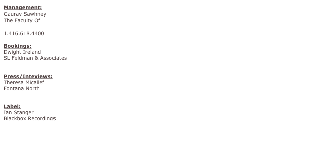Management:
Gaurav Sawhney
The Faculty Of
g@thefacultyof.com
1.416.618.4400

Bookings:
Dwight Ireland
SL Feldman & Associates
ireland@slfa.com

Press/Inteviews:
Theresa Micallef
Fontana North
theresa.micallef@fontananorth.com

Label:
Ian Stanger
Blackbox Recordings
ian@blackboxrecordings.net

