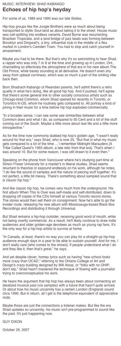 MUSIC: INTERVIEW: SHAD KABANGO
Echoes of hip hop's heyday

For some of us, 1989 and 1990 was our late Sixties.

Hip-hop groups like the Jungle Brothers were as much about being transported to idyllic Soul-land as about taking it to the street. House music was cell-splitting into endless variants. David Byrne was resurrecting Brazilian Tropicalia, and a land bridge of jazz beats was forming between Brooklyn and Dingwall's, a tiny, influential club in the middle of a flea market in London's Camden Town. You had to stop and catch yourself in amazement.

Maybe you had to be there. But that's why it's so astonishing to hear Shad, a rapper who was only 7 or 8 at the time and growing up in London, Ont., channelling so effectively the atmosphere of that era in his new album The Old Prince, while barely sounding at all derivative. He doesn't even shy away from upbeat corniness, which was so much a part of the smiling vibe back then.

Born Shadrach Kabango of Rwandan parents, he'll admit there's a retro quality in what he's doing, like all good hip hop. And if pushed, he'll agree that there's some general link to other socially conscious artists such as Chicago-bred Common, whom Shad opened for recently in Toronto, or Toronto's K-OS, whom he routinely gets compared to. All portray a kind of pining in their music for a time before hip hop exploded commercially.

"In a broader sense, I can see some see similarities between what Common does and what I do, as compared to 50 Cent and a lot of the stuff coming out of the South. Maybe a little more about real life and a little more introspective."

As for the time now commonly dubbed hip hop's golden age, "I wasn't really around for that era," says Shad, who is now 25. "But that is what my music gets compared to a lot of the time ... I remember Midnight Marauders [A Tribe Called Quest's 1993 album, a late relic from that era]. That's when I was around 10. But for some reason, I was still drawn to it even then."

Speaking on the phone from Vancouver where he's studying part-time at Simon Fraser University for a master's in liberal studies, Shad seems reluctant to theorize or expound endlessly on his work, although he notes, "I do like the sound of samples and the nature of piecing stuff together. It's not perfect, a little bit messy. There's something about sampled sound that is classic hip hop."

And like classic hip hop, he comes very much from the underground. His first album When This Is Over was self-made and self-distributed, down to dropping off copies of the CDs himself at various Toronto record stores. The stores would then sell them on consignment. Now he's able to go the insider route, releasing his new album with Mississauga-based Black Box Recordings and distributing it through Universal.

But Shad remains a hip-hop outsider, receiving good word of mouth, while not being overtly commercial. As a result, he'll likely continue to draw indie audiences and older golden-age devotees as much as young rap fans. It's the only way for a hip-hop artists to survive at home.

"In Canada, at least, there's no way you can play for a straight-up hip-hop audience enough days in a year to be able to sustain yourself. And for me, I don't really care [who comes to the shows]. If people understand what I do and they like it, then that's great," he says.

And yet despite clever, homey lyrics such as having "new school looks more crazy than OCAD," referring to the Ontario College of Art and Design's crazy building designed by Will Alsop, or "folks with no OHIP, don't slip," Shad hasn't mastered the technique of flowing with a journalist trying to overconceptualize his work.

He hears the argument that hip hop has always been about connecting an idealized musical past (via samples) with a future that hasn't quite arrived. Or about how his music uncannily has a certain London (England) sound circa 1990. But in return, all I get is the telephone equivalent of appreciative nods.

Maybe those are just the connections a listener makes. But like the era Shad updates so uncannily, his music isn't pre-programmed to sound like the past. It's just happening now.

GUY DIXON

October 29, 2007

http://www.theglobeandmail.com/servlet/story/LAC.20071029.SHAD29/TPStory/?query=shad