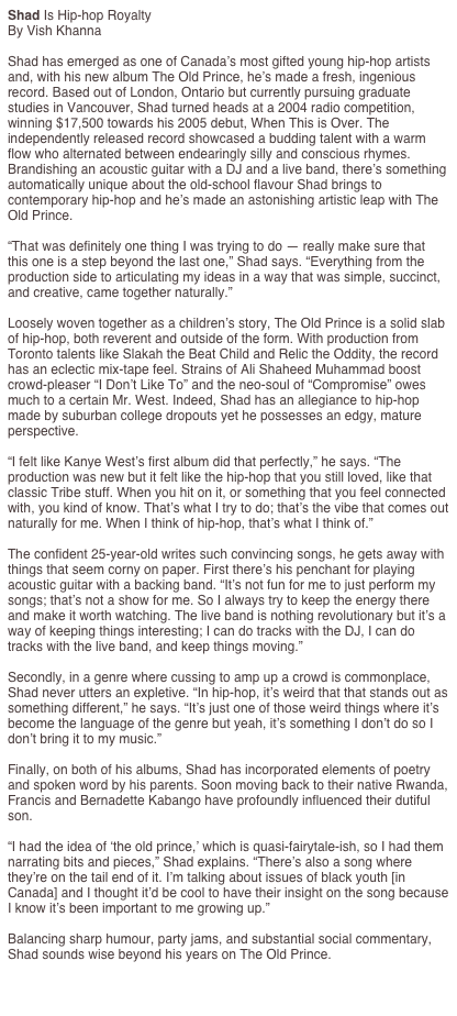 Shad Is Hip-hop Royalty
By Vish Khanna

Shad has emerged as one of Canada’s most gifted young hip-hop artists and, with his new album The Old Prince, he’s made a fresh, ingenious record. Based out of London, Ontario but currently pursuing graduate studies in Vancouver, Shad turned heads at a 2004 radio competition, winning $17,500 towards his 2005 debut, When This is Over. The independently released record showcased a budding talent with a warm flow who alternated between endearingly silly and conscious rhymes. Brandishing an acoustic guitar with a DJ and a live band, there’s something automatically unique about the old-school flavour Shad brings to contemporary hip-hop and he’s made an astonishing artistic leap with The Old Prince.

“That was definitely one thing I was trying to do — really make sure that this one is a step beyond the last one,” Shad says. “Everything from the production side to articulating my ideas in a way that was simple, succinct, and creative, came together naturally.”

Loosely woven together as a children’s story, The Old Prince is a solid slab of hip-hop, both reverent and outside of the form. With production from Toronto talents like Slakah the Beat Child and Relic the Oddity, the record has an eclectic mix-tape feel. Strains of Ali Shaheed Muhammad boost crowd-pleaser “I Don’t Like To” and the neo-soul of “Compromise” owes much to a certain Mr. West. Indeed, Shad has an allegiance to hip-hop made by suburban college dropouts yet he possesses an edgy, mature perspective.

“I felt like Kanye West’s first album did that perfectly,” he says. “The production was new but it felt like the hip-hop that you still loved, like that classic Tribe stuff. When you hit on it, or something that you feel connected with, you kind of know. That’s what I try to do; that’s the vibe that comes out naturally for me. When I think of hip-hop, that’s what I think of.”

The confident 25-year-old writes such convincing songs, he gets away with things that seem corny on paper. First there’s his penchant for playing acoustic guitar with a backing band. “It’s not fun for me to just perform my songs; that’s not a show for me. So I always try to keep the energy there and make it worth watching. The live band is nothing revolutionary but it’s a way of keeping things interesting; I can do tracks with the DJ, I can do tracks with the live band, and keep things moving.”

Secondly, in a genre where cussing to amp up a crowd is commonplace, Shad never utters an expletive. “In hip-hop, it’s weird that that stands out as something different,” he says. “It’s just one of those weird things where it’s become the language of the genre but yeah, it’s something I don’t do so I don’t bring it to my music.”

Finally, on both of his albums, Shad has incorporated elements of poetry and spoken word by his parents. Soon moving back to their native Rwanda, Francis and Bernadette Kabango have profoundly influenced their dutiful son.

“I had the idea of ‘the old prince,’ which is quasi-fairytale-ish, so I had them narrating bits and pieces,” Shad explains. “There’s also a song where they’re on the tail end of it. I’m talking about issues of black youth [in Canada] and I thought it’d be cool to have their insight on the song because I know it’s been important to me growing up.”

Balancing sharp humour, party jams, and substantial social commentary, Shad sounds wise beyond his years on The Old Prince.

http://exclaim.ca/articles/multiarticlesub.aspx?csid1=116&csid2=4&fid1=28498