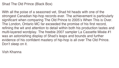 Shad The Old Prince (Black Box)

With all the poise of a seasoned vet, Shad hit heads with one of the strongest Canadian hip-hop records ever. The achievement is particularly significant when comparing The Old Prince to 2005’s When This is Over. The London, Ontario MC far exceeded the promise of his first record, refining the wit and attention to detail within both his production tastes and multi-layered wordplay. The freebie 2007 sampler La Cassette Mixée #1 was an astonishing display of Shad’s leaps and bounds and further evidence of his confident mastery of hip-hop is all over The Old Prince. Don’t sleep on it. 

Vish Khanna

http://www.exclaim.ca/articles/multiarticlesub.aspx?csid1=117&csid2=864&fid1=29002